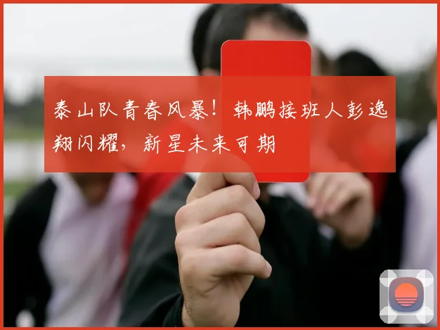 泰山队青春风暴!韩鹏接班人彭逸翔闪耀,新星未来可期